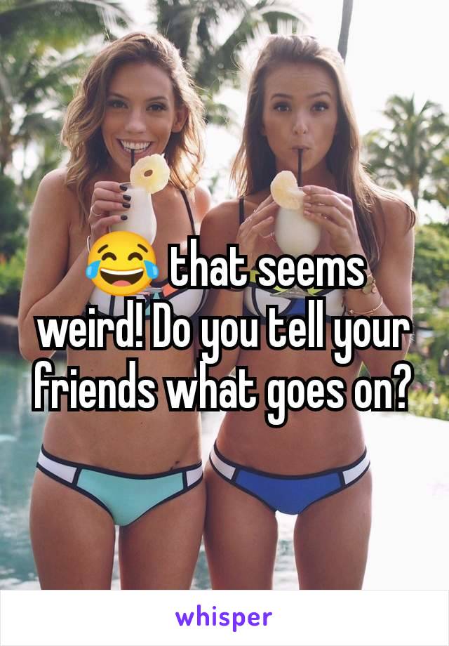 😂 that seems weird! Do you tell your friends what goes on?