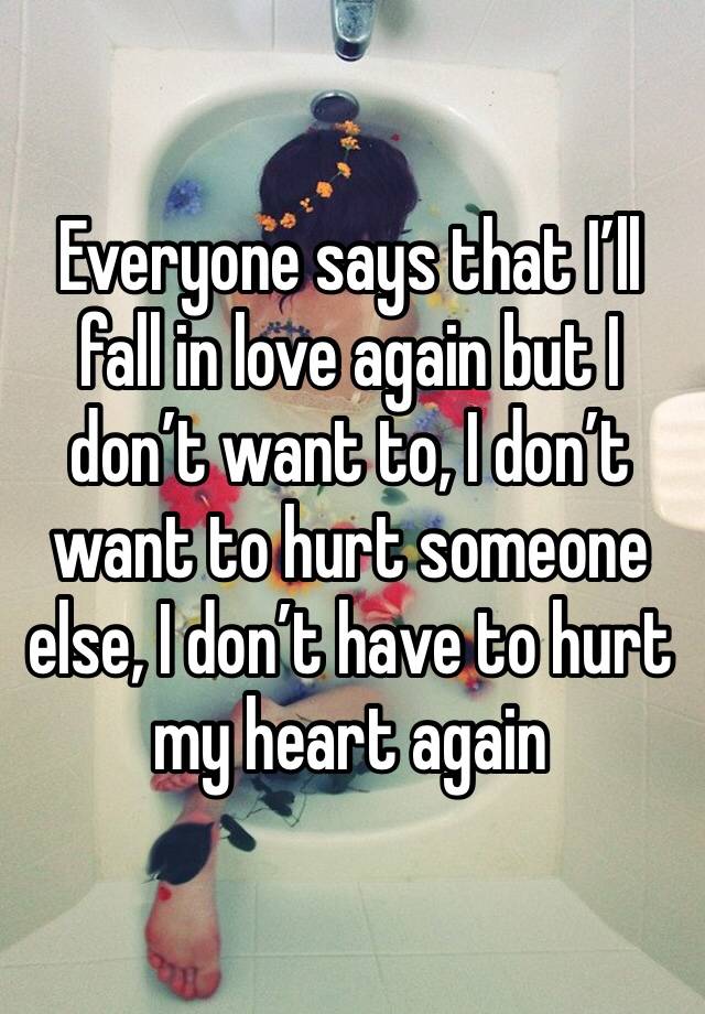 Everyone says that I’ll fall in love again but I don’t want to, I don’t want to hurt someone else, I don’t have to hurt my heart again 