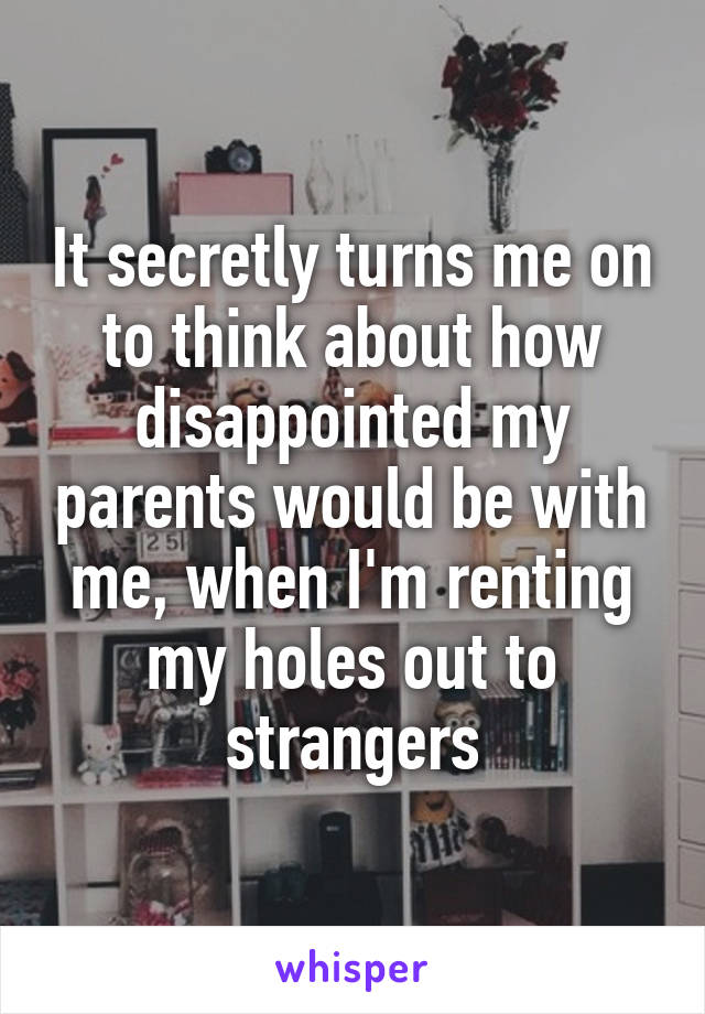 It secretly turns me on to think about how disappointed my parents would be with me, when I'm renting my holes out to strangers