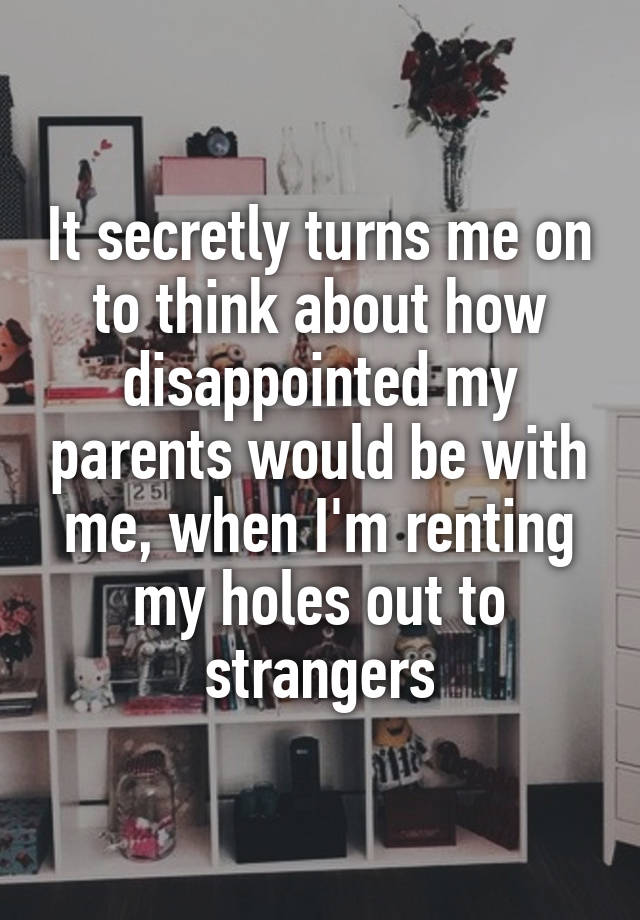 It secretly turns me on to think about how disappointed my parents would be with me, when I'm renting my holes out to strangers