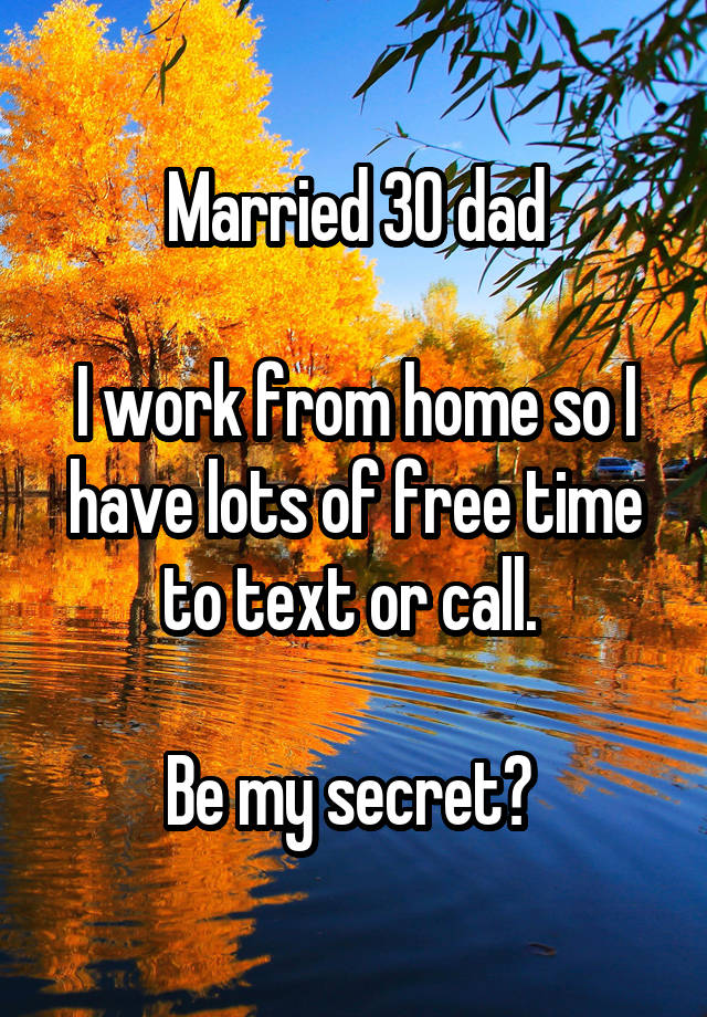 Married 30 dad

I work from home so I have lots of free time to text or call. 

Be my secret? 