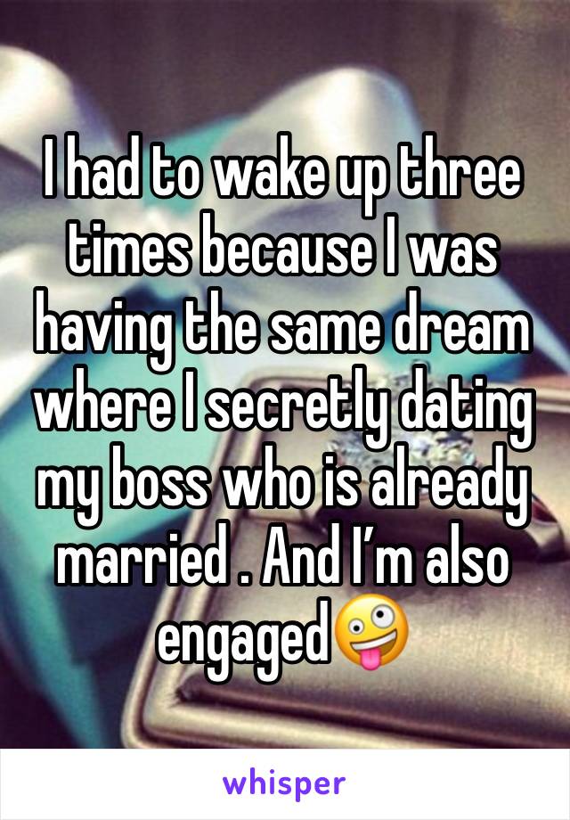 I had to wake up three times because I was having the same dream where I secretly dating my boss who is already married . And I’m also engaged🤪