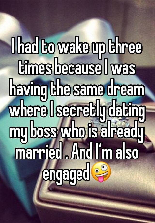 I had to wake up three times because I was having the same dream where I secretly dating my boss who is already married . And I’m also engaged🤪