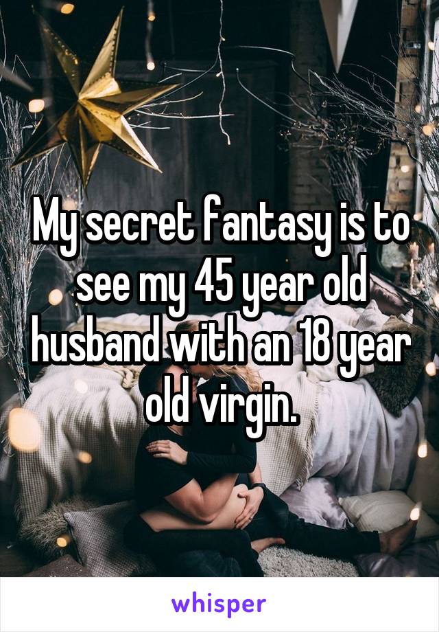 My secret fantasy is to see my 45 year old husband with an 18 year old virgin.