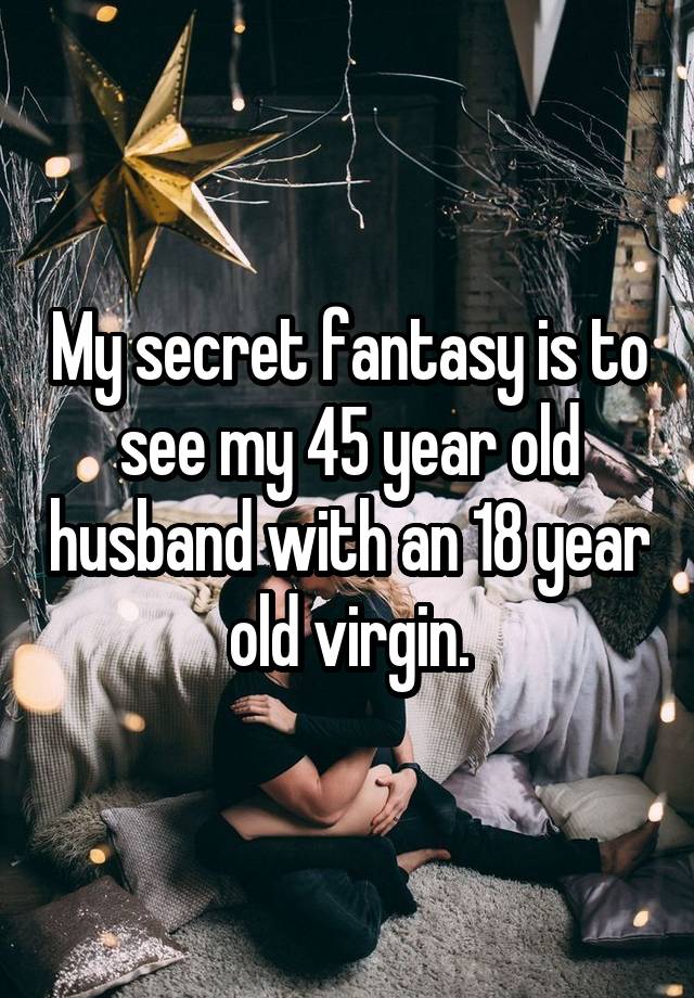 My secret fantasy is to see my 45 year old husband with an 18 year old virgin.