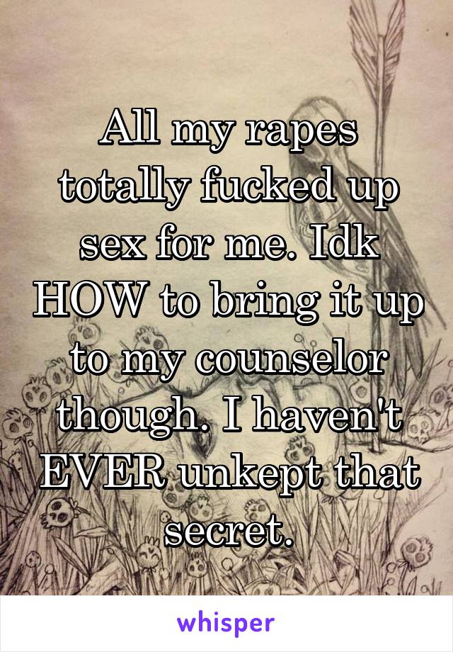 All my rapes totally fucked up sex for me. Idk HOW to bring it up to my counselor though. I haven't EVER unkept that secret.