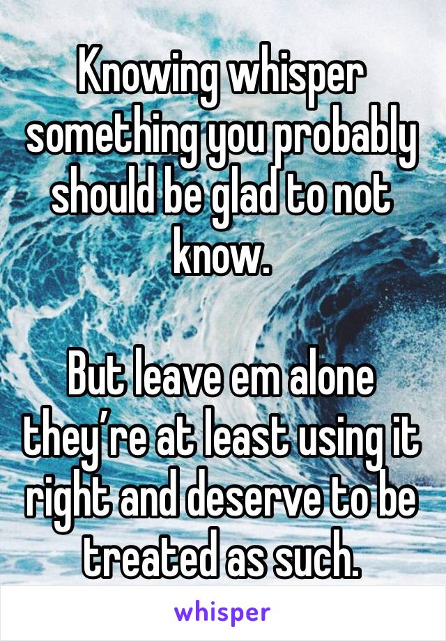 Knowing whisper something you probably should be glad to not know. 

But leave em alone they’re at least using it right and deserve to be treated as such. 