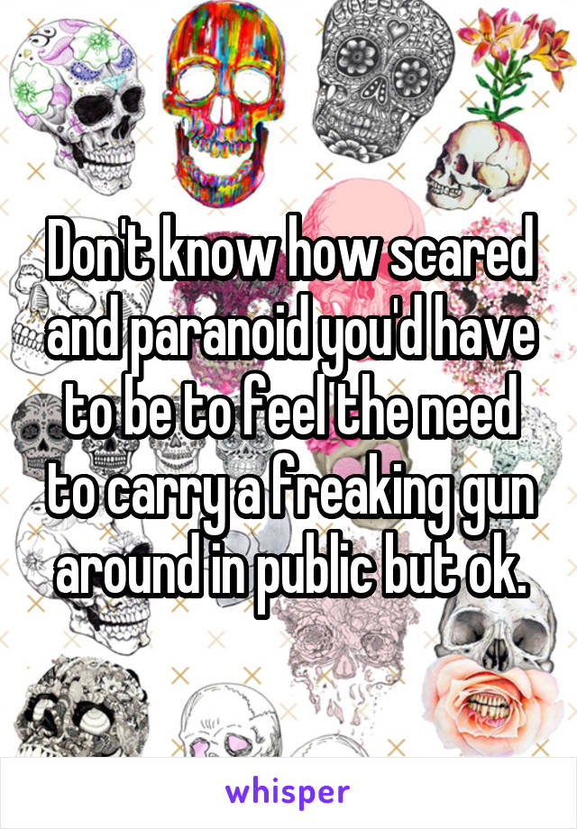 Don't know how scared and paranoid you'd have to be to feel the need to carry a freaking gun around in public but ok.