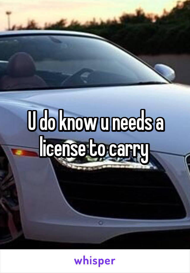 U do know u needs a license to carry 