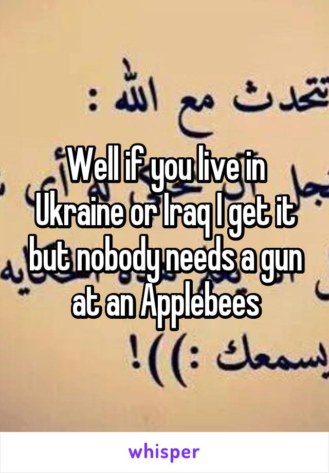 Well if you live in Ukraine or Iraq I get it but nobody needs a gun at an Applebees