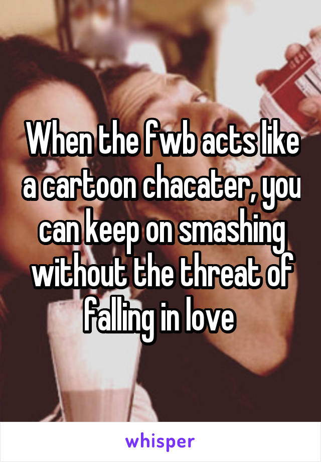 When the fwb acts like a cartoon chacater, you can keep on smashing without the threat of falling in love 