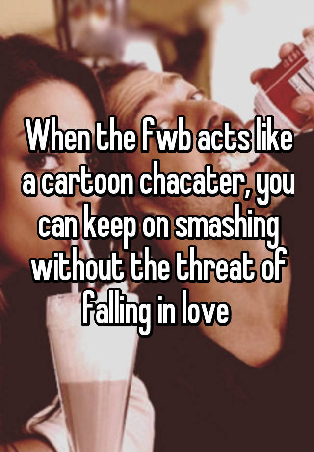 When the fwb acts like a cartoon chacater, you can keep on smashing without the threat of falling in love 