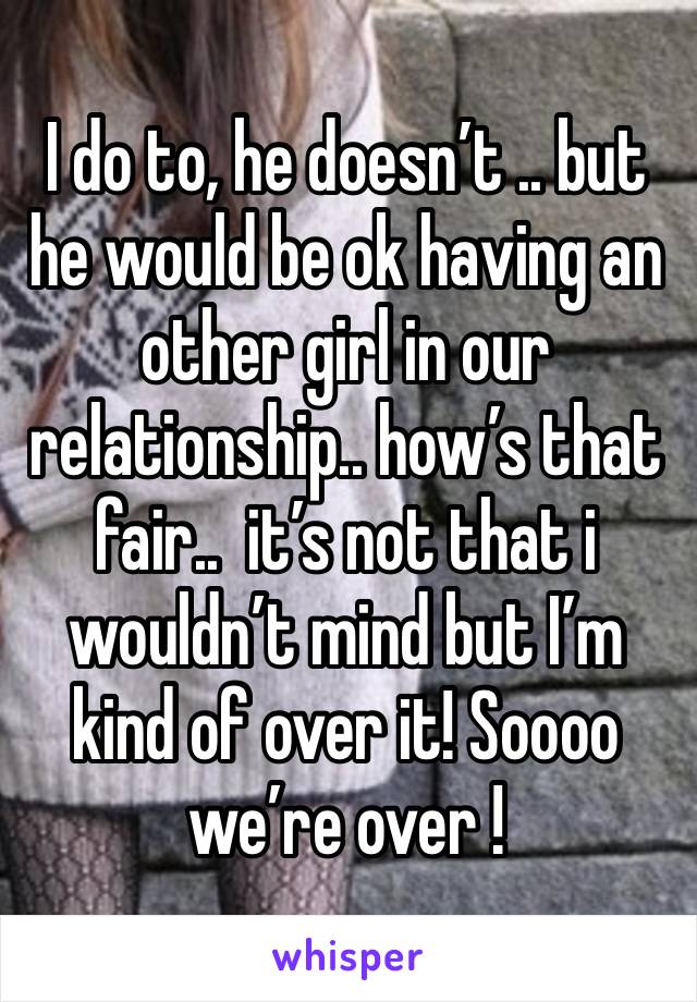 I do to, he doesn’t .. but he would be ok having an other girl in our relationship.. how’s that fair..  it’s not that i wouldn’t mind but I’m kind of over it! Soooo we’re over ! 