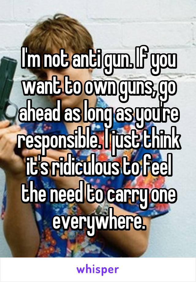 I'm not anti gun. If you want to own guns, go ahead as long as you're responsible. I just think it's ridiculous to feel the need to carry one everywhere.