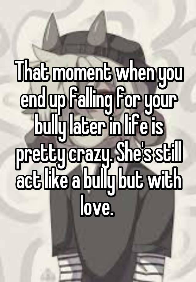 That moment when you end up falling for your bully later in life is pretty crazy. She's still act like a bully but with love. 