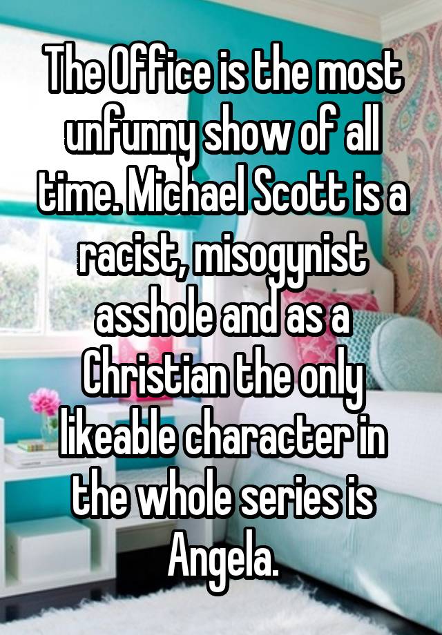 The Office is the most unfunny show of all time. Michael Scott is a racist, misogynist asshole and as a Christian the only likeable character in the whole series is Angela.