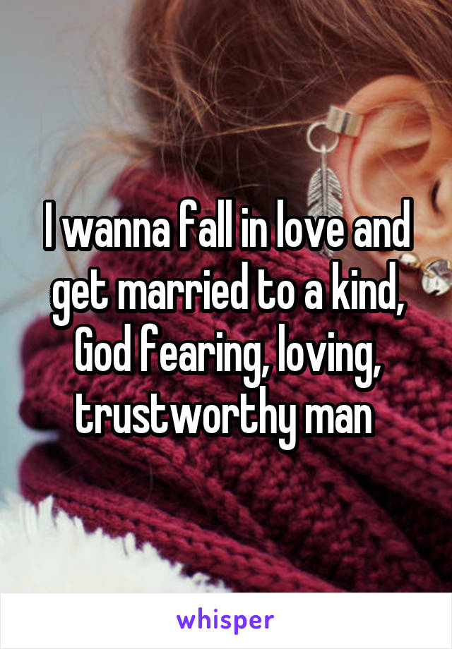 I wanna fall in love and get married to a kind, God fearing, loving, trustworthy man 