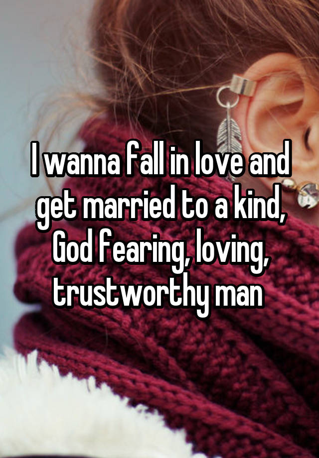 I wanna fall in love and get married to a kind, God fearing, loving, trustworthy man 