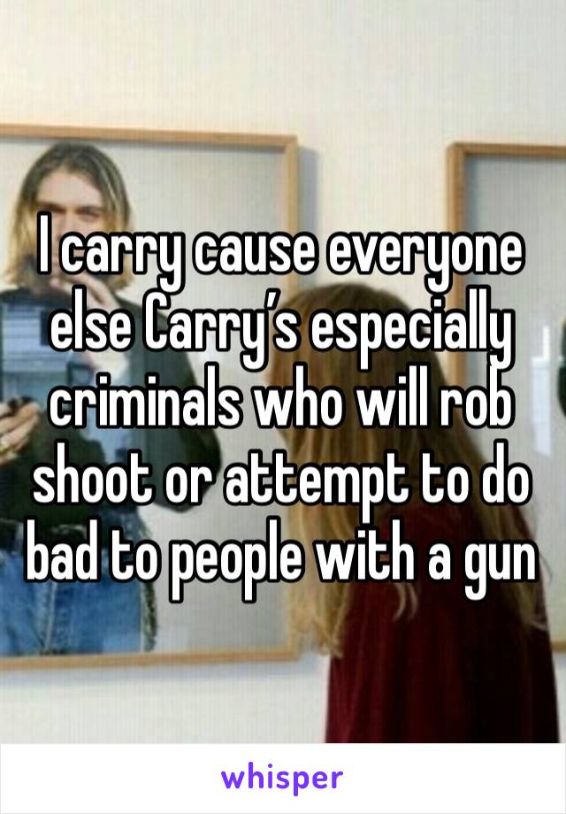 I carry cause everyone else Carry’s especially criminals who will rob shoot or attempt to do bad to people with a gun 