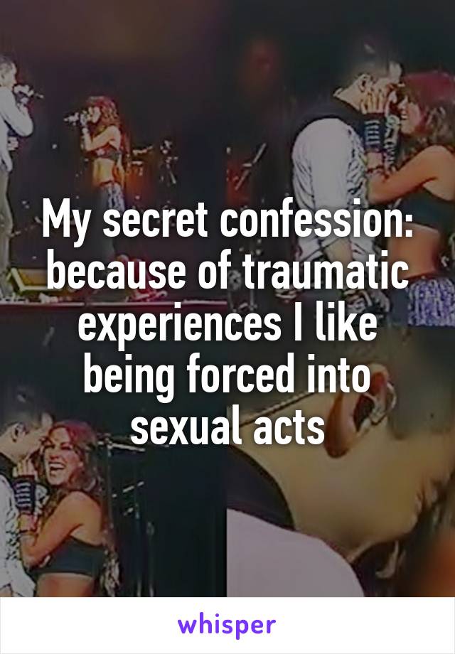 My secret confession: because of traumatic experiences I like being forced into sexual acts