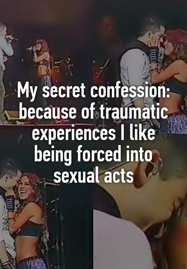 My secret confession: because of traumatic experiences I like being forced into sexual acts