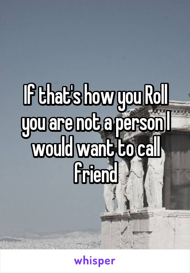 If that's how you Roll you are not a person I would want to call friend