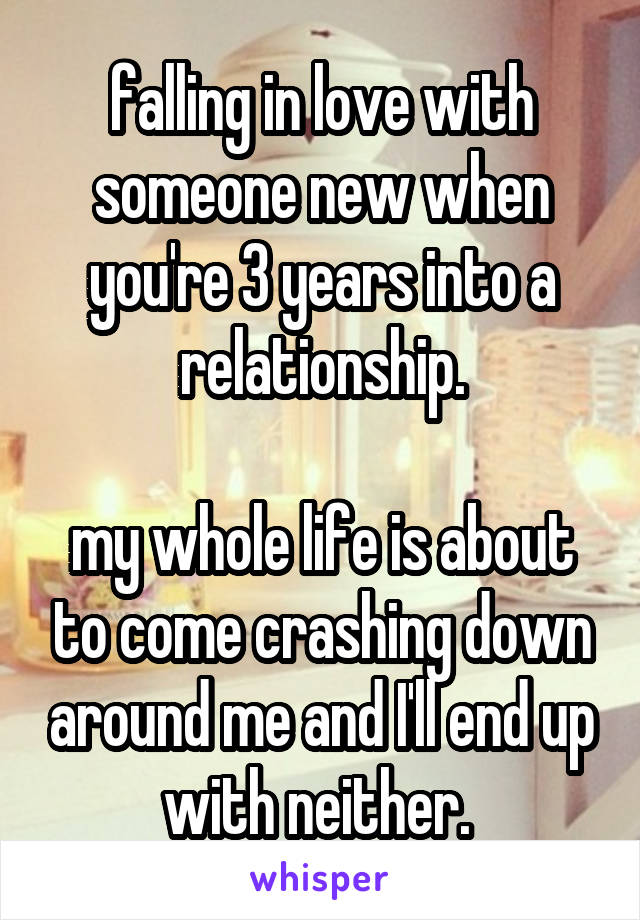 falling in love with someone new when you're 3 years into a relationship.

my whole life is about to come crashing down around me and I'll end up with neither. 