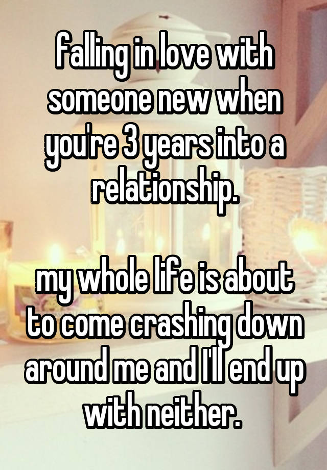 falling in love with someone new when you're 3 years into a relationship.

my whole life is about to come crashing down around me and I'll end up with neither. 