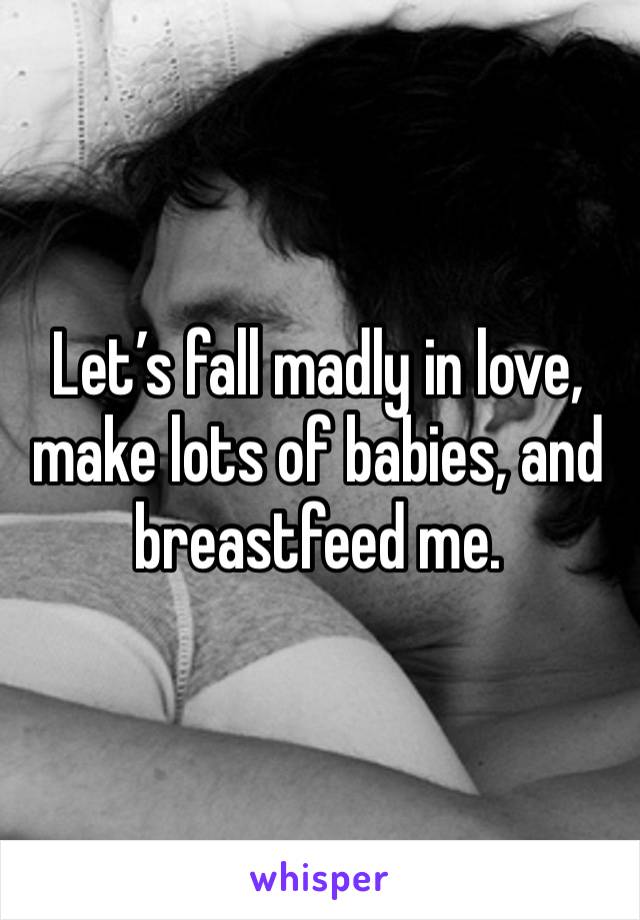 Let’s fall madly in love, make lots of babies, and breastfeed me. 