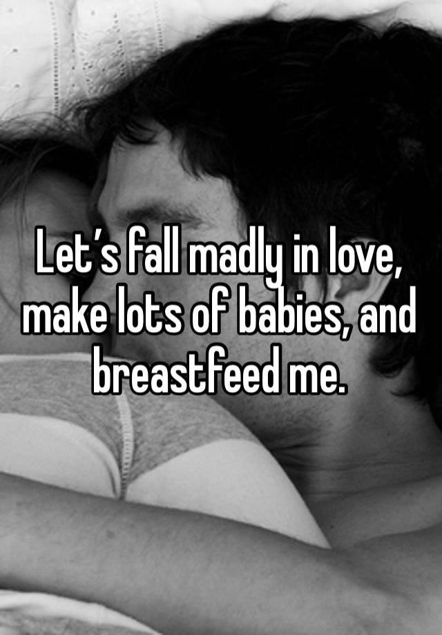 Let’s fall madly in love, make lots of babies, and breastfeed me. 