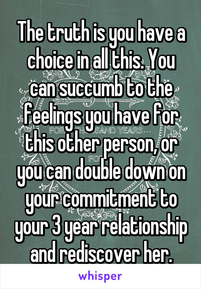 The truth is you have a choice in all this. You can succumb to the feelings you have for this other person, or you can double down on your commitment to your 3 year relationship and rediscover her.