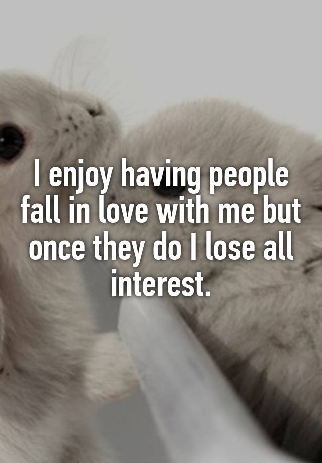 I enjoy having people fall in love with me but once they do I lose all interest.