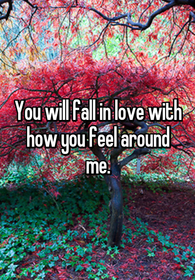 You will fall in love with how you feel around me.