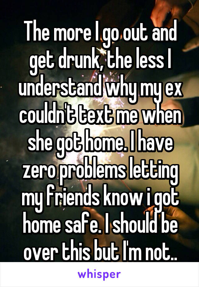 The more I go out and get drunk, the less I understand why my ex couldn't text me when she got home. I have zero problems letting my friends know i got home safe. I should be over this but I'm not..