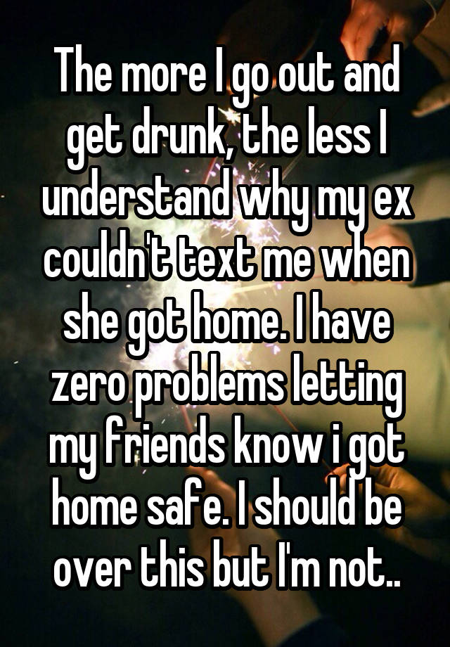 The more I go out and get drunk, the less I understand why my ex couldn't text me when she got home. I have zero problems letting my friends know i got home safe. I should be over this but I'm not..