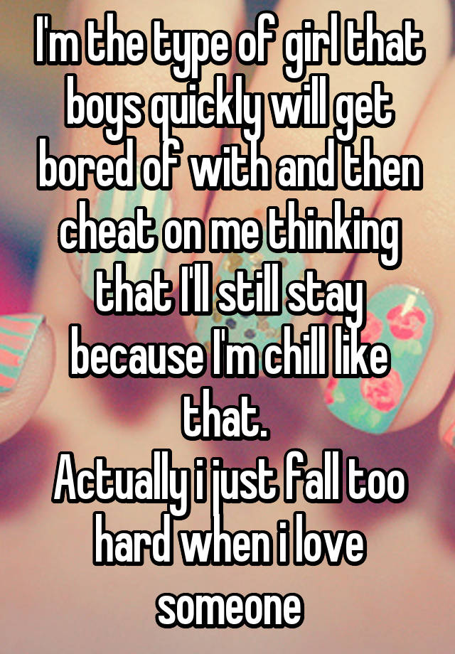 I'm the type of girl that boys quickly will get bored of with and then cheat on me thinking that I'll still stay because I'm chill like that. 
Actually i just fall too hard when i love someone