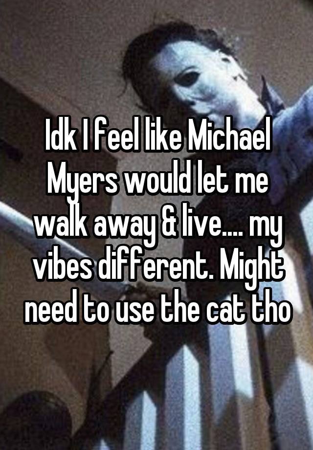 Idk I feel like Michael Myers would let me walk away & live.... my vibes different. Might need to use the cat tho