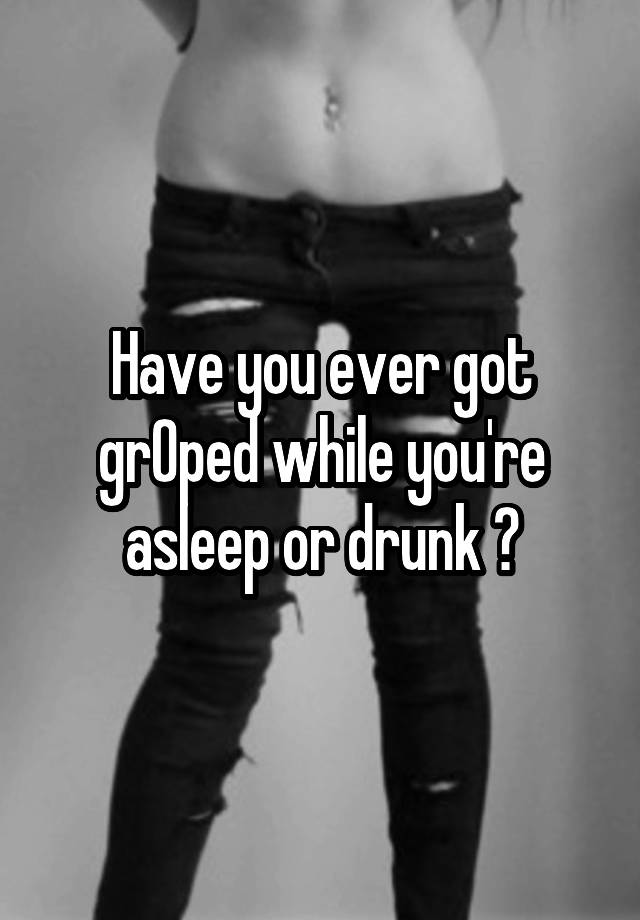 Have you ever got grOped while you're asleep or drunk ?