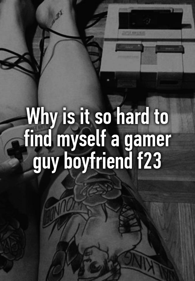 Why is it so hard to find myself a gamer guy boyfriend f23