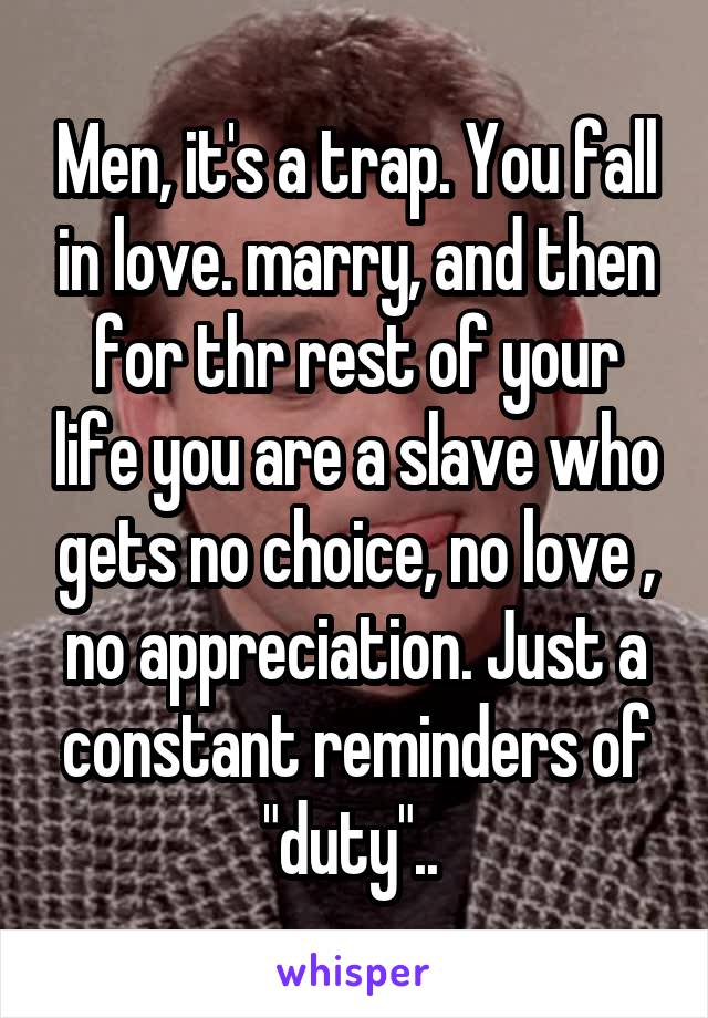 Men, it's a trap. You fall in love. marry, and then for thr rest of your life you are a slave who gets no choice, no love , no appreciation. Just a constant reminders of "duty".. 