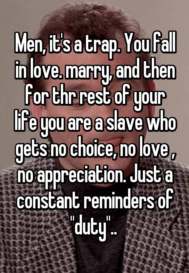 Men, it's a trap. You fall in love. marry, and then for thr rest of your life you are a slave who gets no choice, no love , no appreciation. Just a constant reminders of "duty".. 