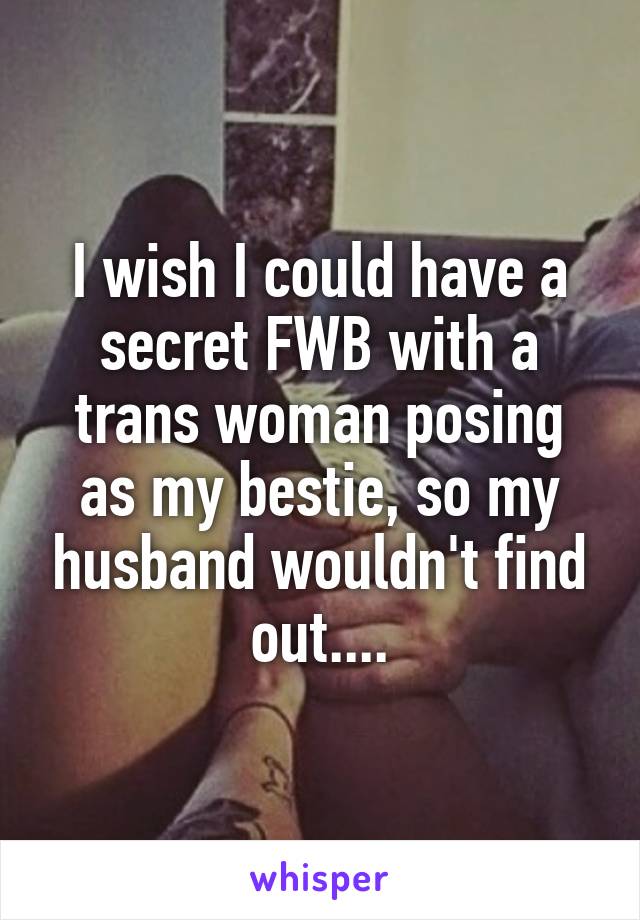 I wish I could have a secret FWB with a trans woman posing as my bestie, so my husband wouldn't find out....