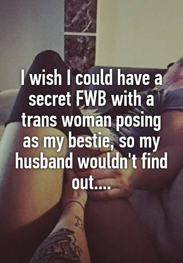 I wish I could have a secret FWB with a trans woman posing as my bestie, so my husband wouldn't find out....