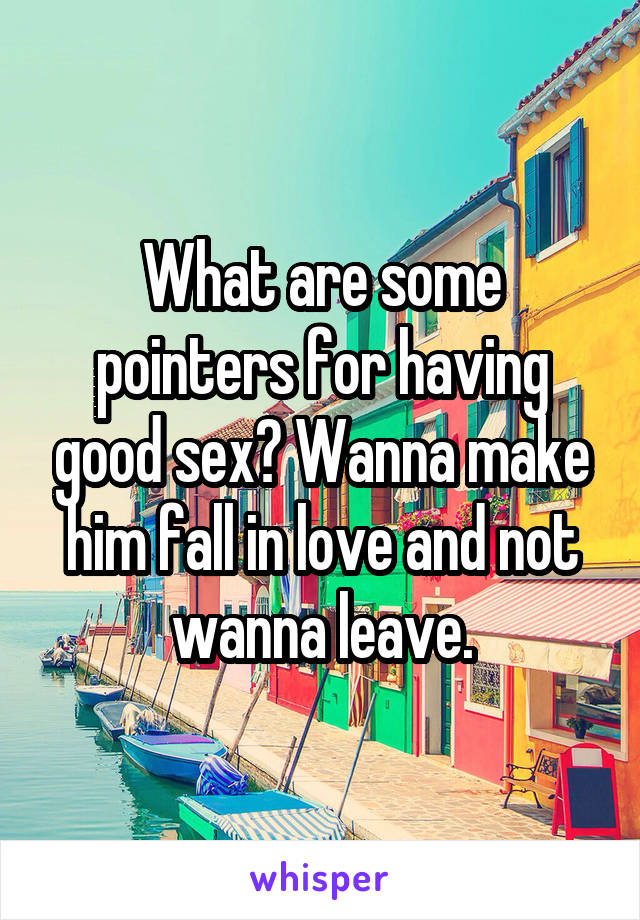 What are some pointers for having good sex? Wanna make him fall in love and not wanna leave.