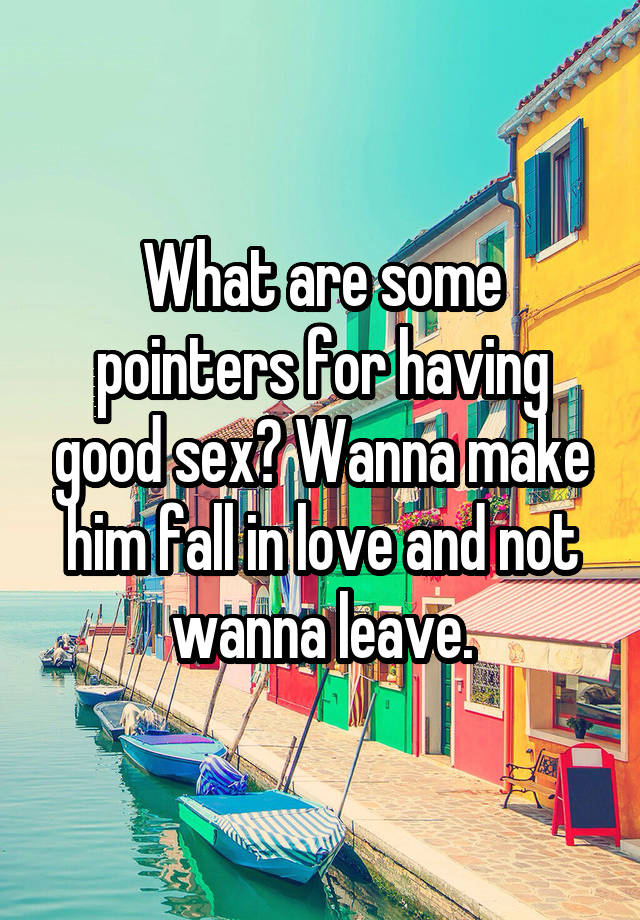 What are some pointers for having good sex? Wanna make him fall in love and not wanna leave.