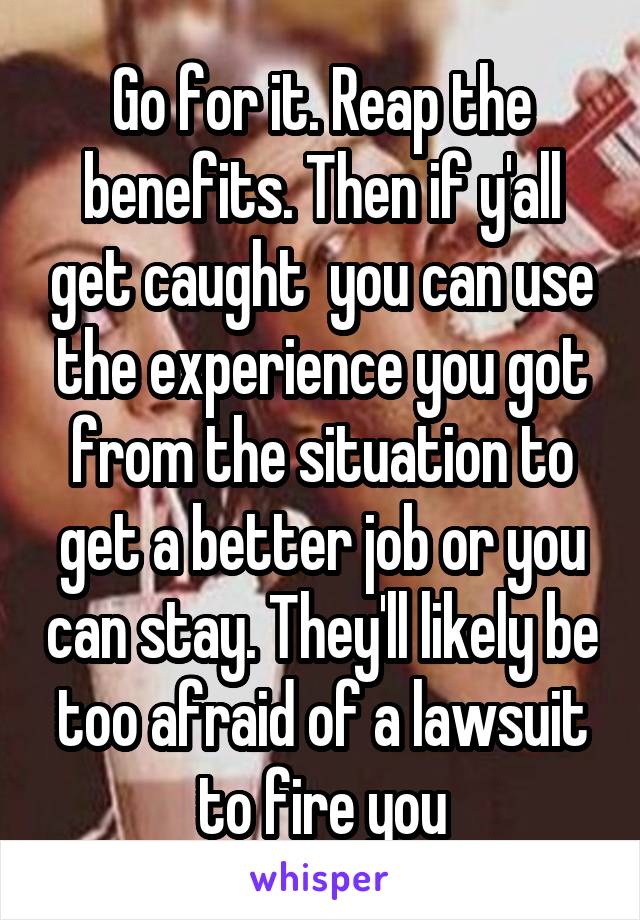 Go for it. Reap the benefits. Then if y'all get caught  you can use the experience you got from the situation to get a better job or you can stay. They'll likely be too afraid of a lawsuit to fire you