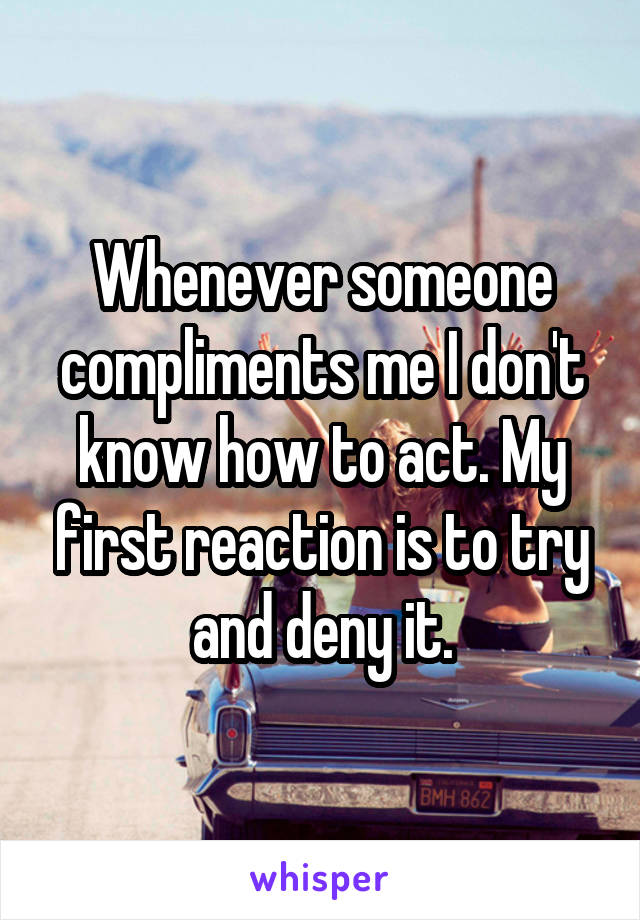 Whenever someone compliments me I don't know how to act. My first reaction is to try and deny it.