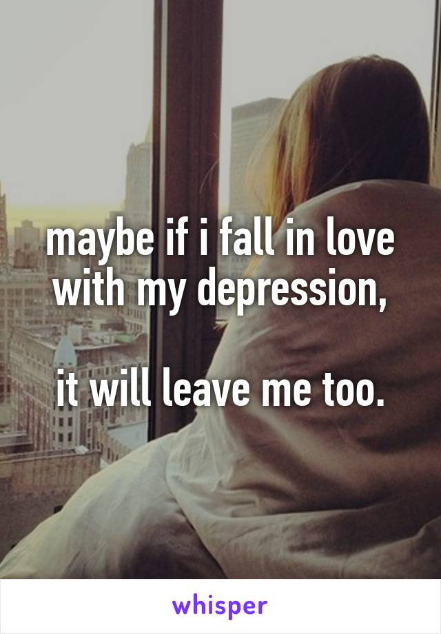 maybe if i fall in love with my depression,

it will leave me too.