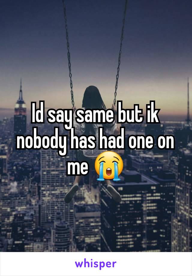 Id say same but ik nobody has had one on me 😭