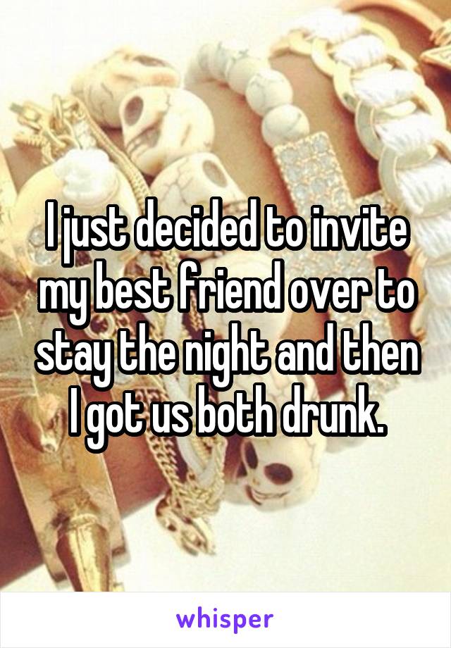 I just decided to invite my best friend over to stay the night and then I got us both drunk.